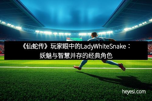 《仙蛇传》玩家眼中的LadyWhiteSnake：妖魅与智慧并存的经典角色